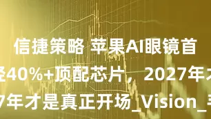 信捷策略 苹果AI眼镜首发曝光：轻40%+顶配芯片，2027年才是真正开场_Vision_手机_郭明
