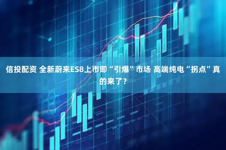 信投配资 全新蔚来ES8上市即“引爆”市场 高端纯电“拐点”真的来了？
