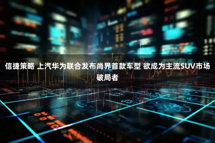 信捷策略 上汽华为联合发布尚界首款车型 欲成为主流SUV市场破局者