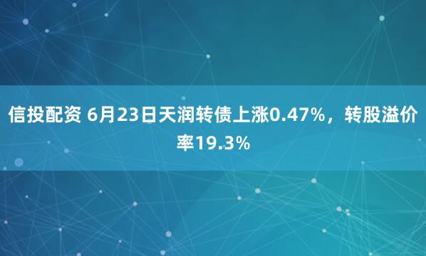 信投配资 6月23日天润转债上涨0.47%，转股溢价率19.3%