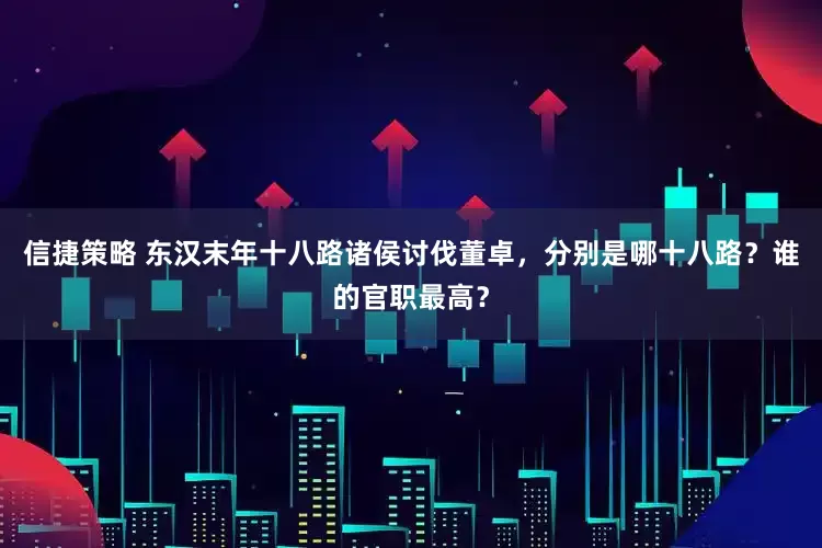 信捷策略 东汉末年十八路诸侯讨伐董卓，分别是哪十八路？谁的官职最高？